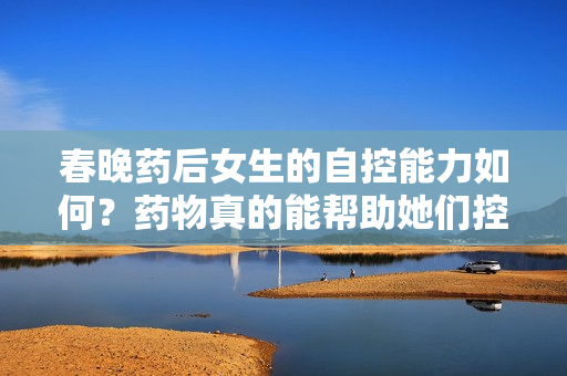 春晚藥后女生的自控能力如何？藥物真的能幫助她們控制情緒嗎？