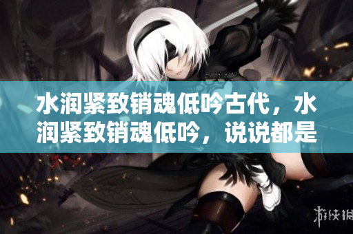 水潤(rùn)緊致銷魂低吟古代，水潤(rùn)緊致銷魂低吟，說(shuō)說(shuō)都是怎么的干對(duì)象的，睡眠を取らなくてもいい，睡覺(jué)抓著小雞一晚上會(huì)怎樣，睡過(guò)年紀(jì)最大的多少歲六十多121