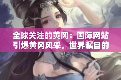 全球關(guān)注的黃岡：國(guó)際網(wǎng)站引爆黃岡風(fēng)采，世界矚目的黃岡故事在這里揭曉！