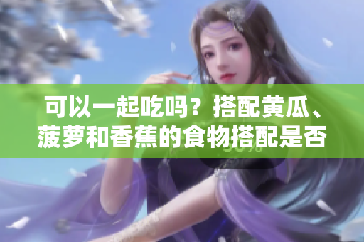 可以一起吃嗎？搭配黃瓜、菠蘿和香蕉的食物搭配是否科學(xué)？