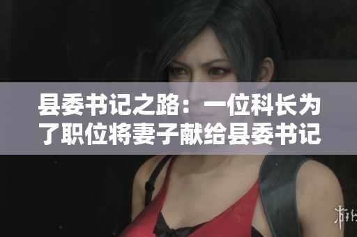縣委書(shū)記之路：一位科長(zhǎng)為了職位將妻子獻(xiàn)給縣委書(shū)記的故事
