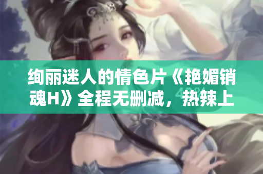 絢麗迷人的情色片《艷媚銷魂H》全程無刪減，熱辣上線！