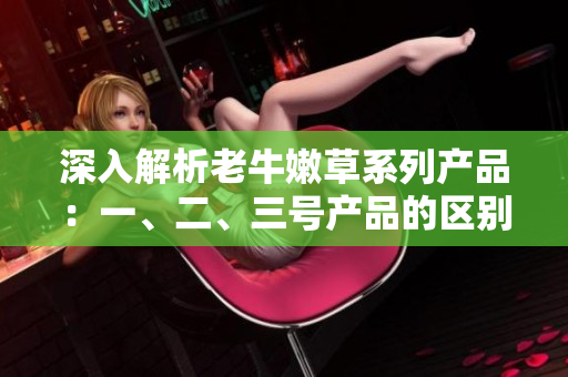 深入解析老牛嫩草系列產(chǎn)品：一、二、三號產(chǎn)品的區(qū)別和特點