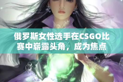 俄羅斯女性選手在CSGO比賽中嶄露頭角，成為焦點(diǎn)