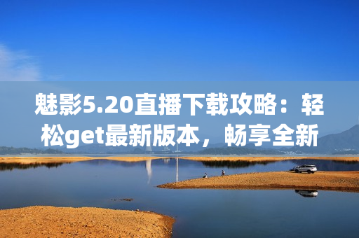 魅影5.20直播下載攻略：輕松get最新版本，暢享全新游戲體驗(yàn)