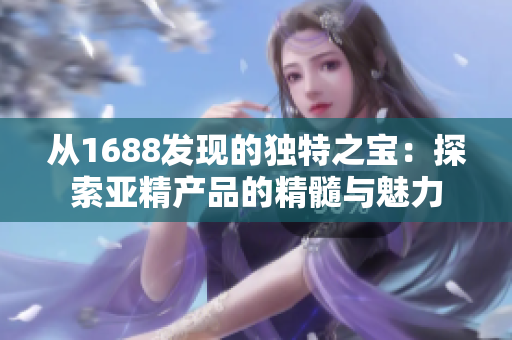 從1688發(fā)現(xiàn)的獨(dú)特之寶：探索亞精產(chǎn)品的精髓與魅力