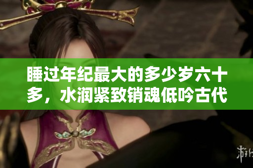 睡過年紀最大的多少歲六十多，水潤緊致銷魂低吟古代，水潤緊致銷魂低吟，說說都是怎么的干對象的，睡眠を取らなくてもいい，睡覺抓著小雞一晚上會怎樣530