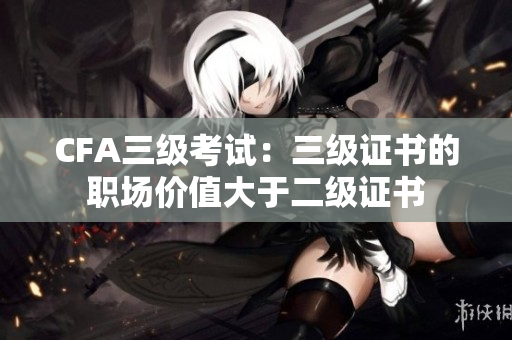 CFA三級考試：三級證書的職場價(jià)值大于二級證書