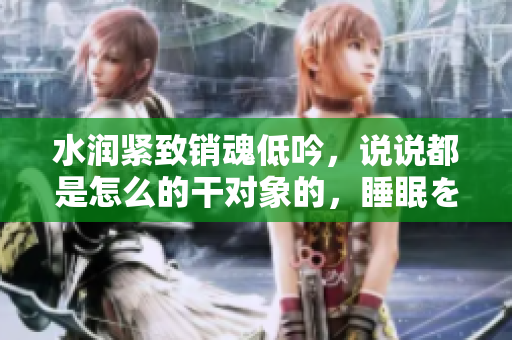 水潤緊致銷魂低吟，說說都是怎么的干對象的，睡眠を取らなくてもいい，睡覺抓著小雞一晚上會(huì)怎樣，睡過年紀(jì)最大的多少歲六十多，水潤緊致銷魂低吟古代1092