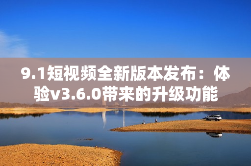9.1短視頻全新版本發(fā)布：體驗v3.6.0帶來的升級功能