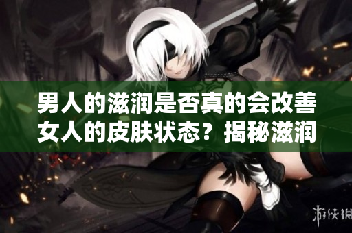 男人的滋潤是否真的會改善女人的皮膚狀態(tài)？揭秘滋潤對女性皮膚的真實影響