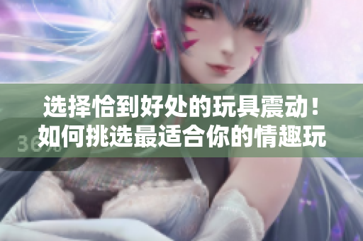選擇恰到好處的玩具震動！如何挑選最適合你的情趣玩具？