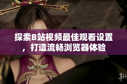 探索B站視頻最佳觀看設(shè)置，打造流暢瀏覽器體驗(yàn)