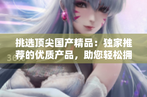 挑選頂尖國產(chǎn)精品：獨(dú)家推薦的優(yōu)質(zhì)產(chǎn)品，助您輕松擁有卓越品質(zhì)生活！