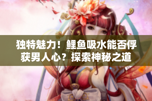 獨(dú)特魅力！鯉魚吸水能否俘獲男人心？探索神秘之道