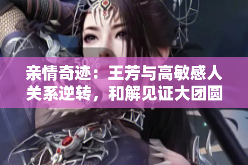 親情奇跡：王芳與高敏感人關(guān)系逆轉(zhuǎn)，和解見(jiàn)證大團(tuán)圓