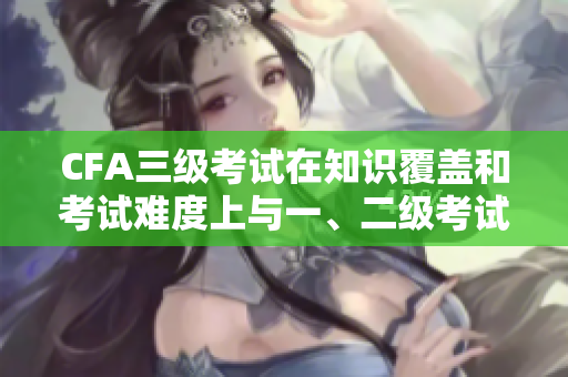 CFA三級(jí)考試在知識(shí)覆蓋和考試難度上與一、二級(jí)考試有何不同？