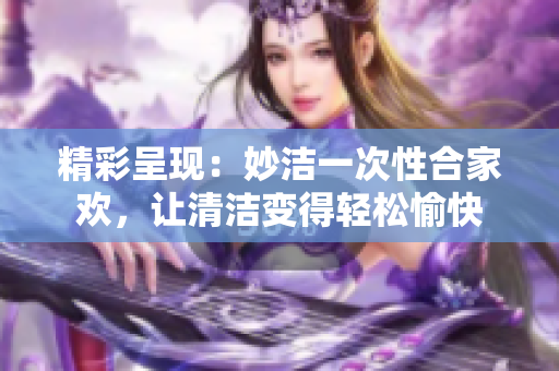 精彩呈現(xiàn)：妙潔一次性合家歡，讓清潔變得輕松愉快
