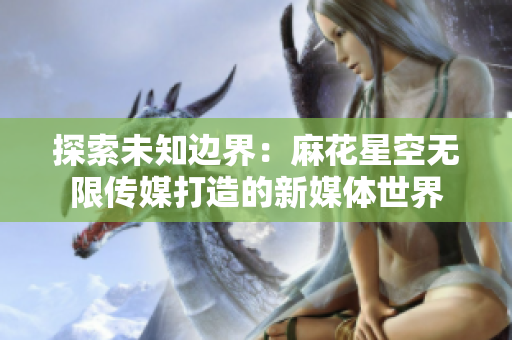 探索未知邊界：麻花星空無限傳媒打造的新媒體世界