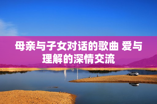 母親與子女對話的歌曲 愛與理解的深情交流
