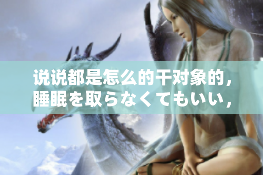 說說都是怎么的干對象的，睡眠を取らなくてもいい，睡覺抓著小雞一晚上會怎樣，睡過年紀(jì)最大的多少歲六十多，水潤緊致銷魂低吟古代，水潤緊致銷魂低吟1079