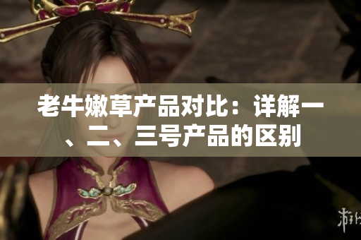 老牛嫩草產(chǎn)品對比：詳解一、二、三號產(chǎn)品的區(qū)別