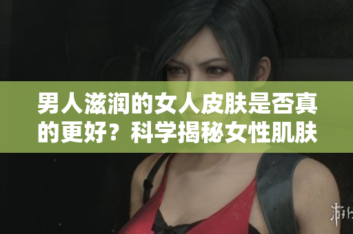 男人滋潤(rùn)的女人皮膚是否真的更好？科學(xué)揭秘女性肌膚受男性影響的真相