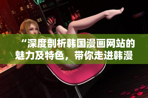 “深度剖析韓國漫畫網(wǎng)站的魅力及特色，帶你走進韓漫世界的精彩之旅”