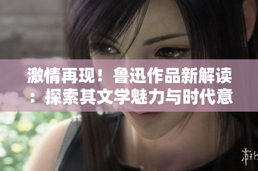 激情再現(xiàn)！魯迅作品新解讀：探索其文學(xué)魅力與時(shí)代意義