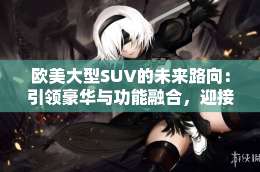 歐美大型SUV的未來路向：引領(lǐng)豪華與功能融合，迎接電動化與智能化浪潮