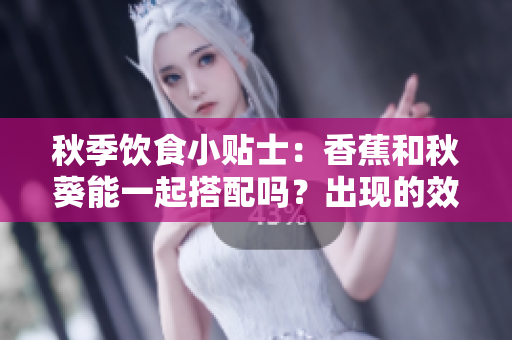 秋季飲食小貼士：香蕉和秋葵能一起搭配嗎？出現(xiàn)的效果讓您意想不到