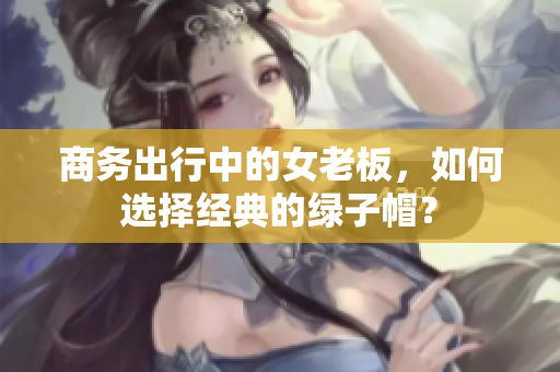 商務(wù)出行中的女老板，如何選擇經(jīng)典的綠子帽？