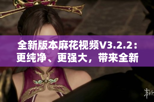 全新版本麻花視頻V3.2.2：更純凈、更強大，帶來全新觀影體驗！