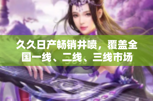 久久日產(chǎn)暢銷井噴，覆蓋全國(guó)一線、二線、三線市場(chǎng)
