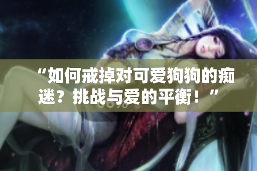 “如何戒掉對可愛狗狗的癡迷？挑戰(zhàn)與愛的平衡！”