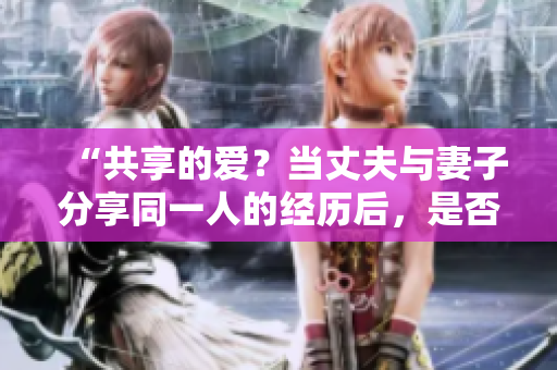 “共享的愛？當(dāng)丈夫與妻子分享同一人的經(jīng)歷后，是否還能接受？”