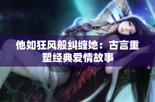 他如狂風般糾纏她：古言重塑經(jīng)典愛情故事