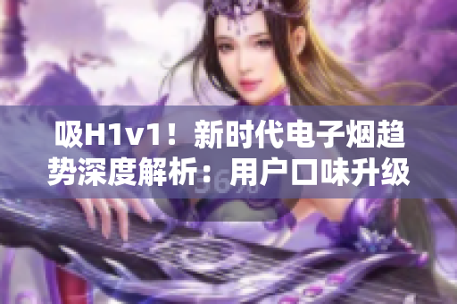 吸H1v1！新時(shí)代電子煙趨勢(shì)深度解析：用戶口味升級(jí)、科技創(chuàng)新助力行業(yè)繁榮