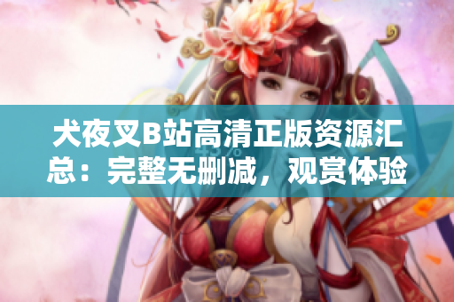 犬夜叉B站高清正版資源匯總：完整無(wú)刪減，觀賞體驗(yàn)升級(jí)