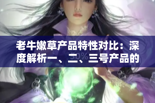 老牛嫩草產(chǎn)品特性對比：深度解析一、二、三號產(chǎn)品的差異