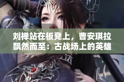 劉禪站在板凳上，曹安琪拉飄然而至：古戰(zhàn)場上的英雄與魔女的對決
