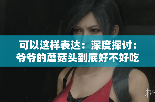 可以這樣表達(dá)：深度探討：爺爺?shù)哪⒐筋^到底好不好吃？