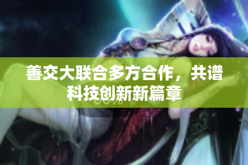 善交大聯(lián)合多方合作，共譜科技創(chuàng)新新篇章