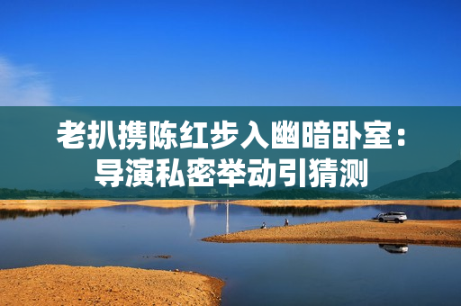 老扒攜陳紅步入幽暗臥室：導演私密舉動引猜測