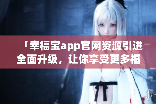 「幸福寶app官網(wǎng)資源引進全面升級，讓你享受更多福利！」