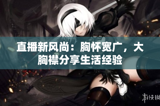 直播新風(fēng)尚：胸懷寬廣，大胸襟分享生活經(jīng)驗(yàn)