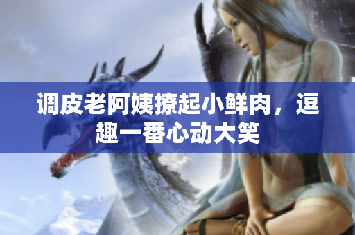 調(diào)皮老阿姨撩起小鮮肉，逗趣一番心動大笑