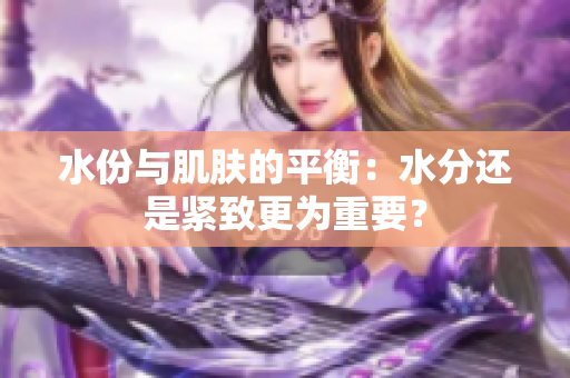 水份與肌膚的平衡：水分還是緊致更為重要？