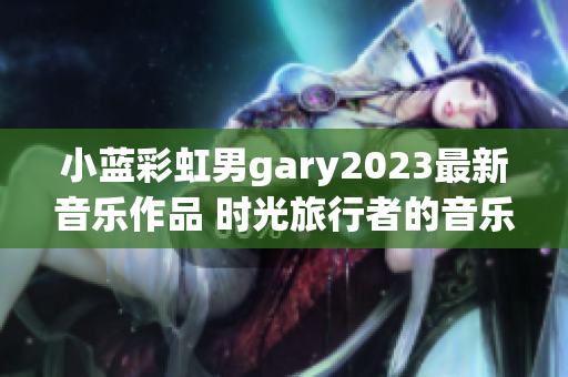 小藍(lán)彩虹男g(shù)ary2023最新音樂作品 時光旅行者的音樂奇幻之旅