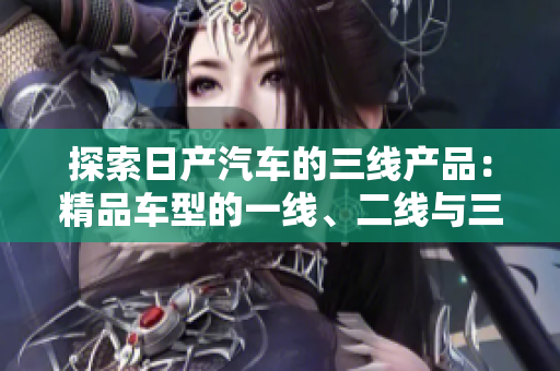 探索日產(chǎn)汽車的三線產(chǎn)品：精品車型的一線、二線與三線市場差異